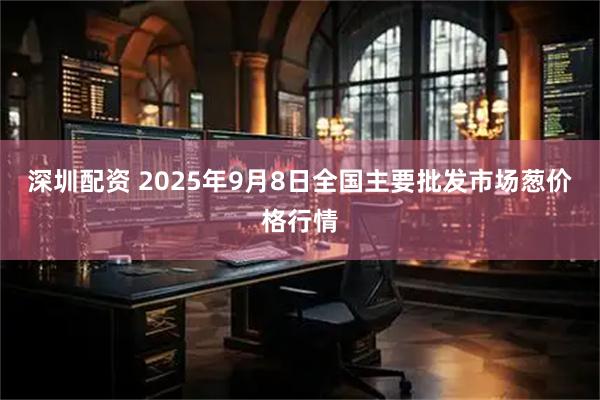深圳配资 2025年9月8日全国主要批发市场葱价格行情