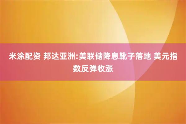 米涂配资 邦达亚洲:美联储降息靴子落地 美元指数反弹收涨
