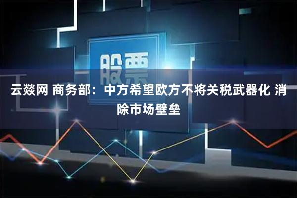 云燚网 商务部：中方希望欧方不将关税武器化 消除市场壁垒