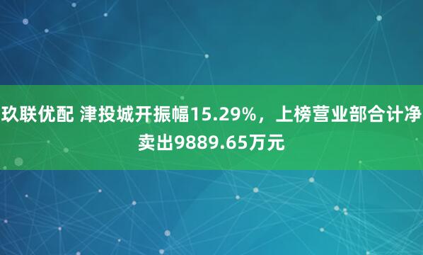 玖联优配 津投城开振幅15.29%，上榜营业部合计净卖出9889.65万元