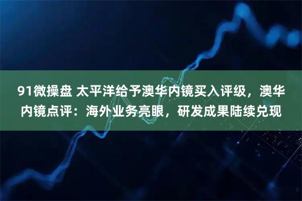 91微操盘 太平洋给予澳华内镜买入评级，澳华内镜点评：海外业务亮眼，研发成果陆续兑现