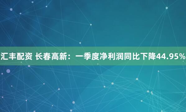 汇丰配资 长春高新：一季度净利润同比下降44.95%