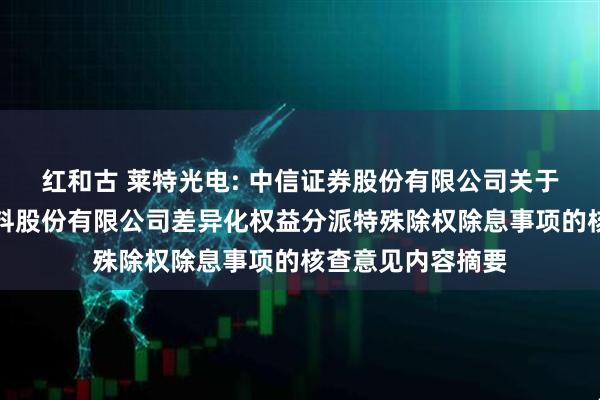 红和古 莱特光电: 中信证券股份有限公司关于陕西莱特光电材料股份有限公司差异化权益分派特殊除权除息事项的核查意见内容摘要