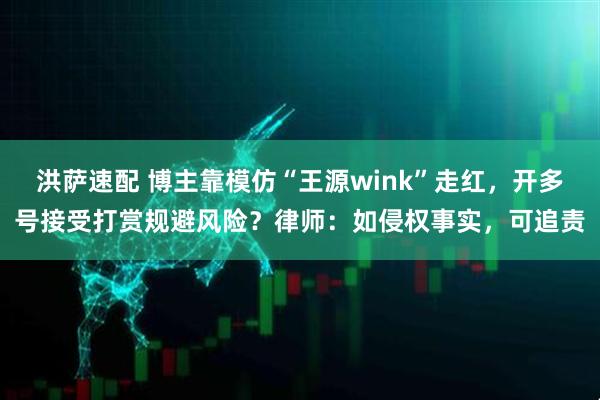 洪萨速配 博主靠模仿“王源wink”走红，开多号接受打赏规避风险？律师：如侵权事实，可追责