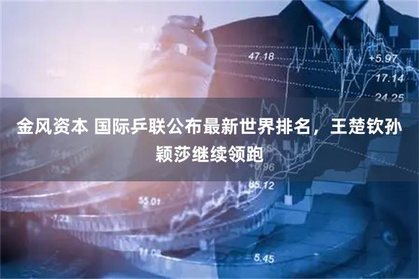 金风资本 国际乒联公布最新世界排名，王楚钦孙颖莎继续领跑