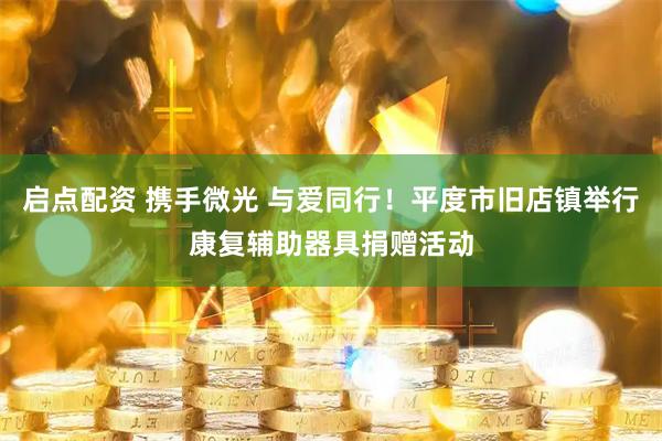 启点配资 携手微光 与爱同行！平度市旧店镇举行康复辅助器具捐赠活动