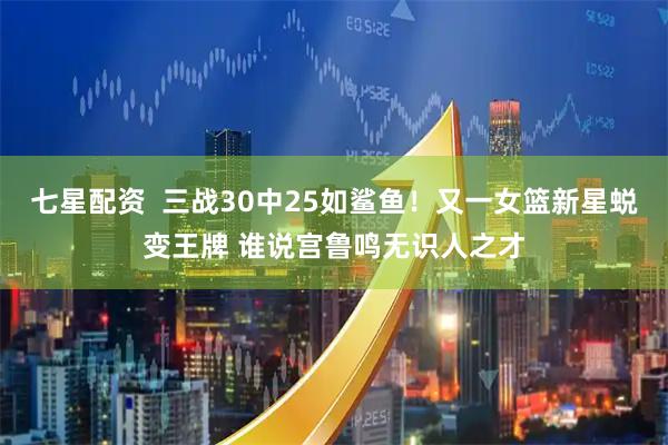 七星配资  三战30中25如鲨鱼！又一女篮新星蜕变王牌 谁说宫鲁鸣无识人之才