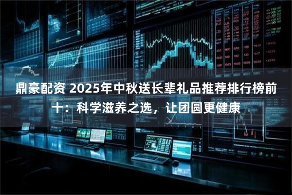 鼎豪配资 2025年中秋送长辈礼品推荐排行榜前十：科学滋养之选，让团圆更健康