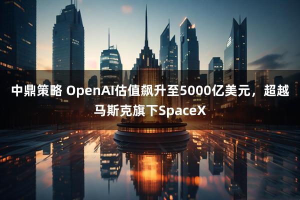 中鼎策略 OpenAI估值飙升至5000亿美元，超越马斯克旗下SpaceX