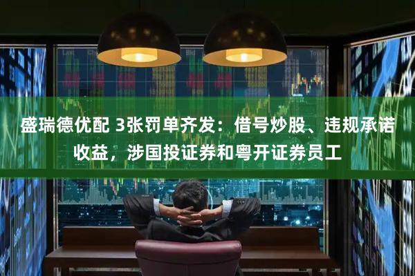 盛瑞德优配 3张罚单齐发：借号炒股、违规承诺收益，涉国投证券和粤开证券员工