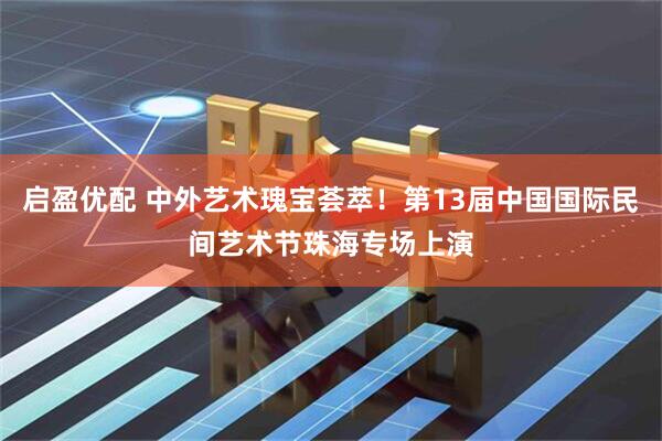 启盈优配 中外艺术瑰宝荟萃！第13届中国国际民间艺术节珠海专场上演