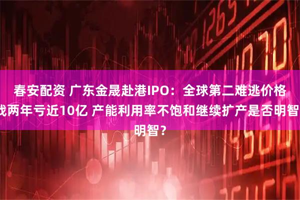 春安配资 广东金晟赴港IPO：全球第二难逃价格战两年亏近10亿 产能利用率不饱和继续扩产是否明智？