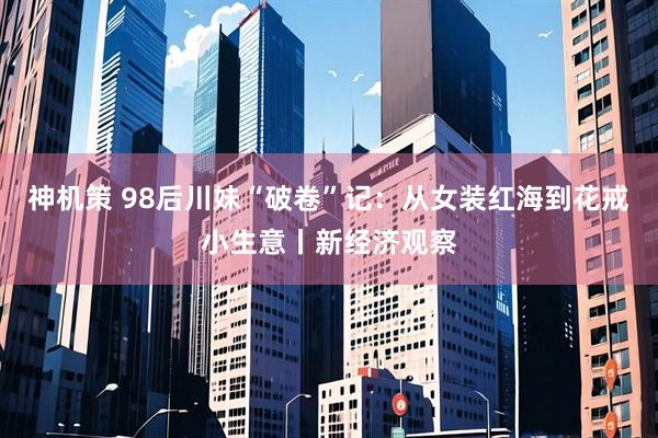 神机策 98后川妹“破卷”记：从女装红海到花戒小生意丨新经济观察