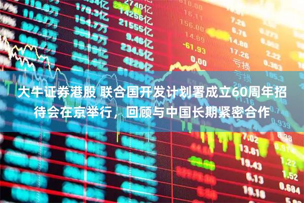 大牛证券港股 联合国开发计划署成立60周年招待会在京举行，回顾与中国长期紧密合作