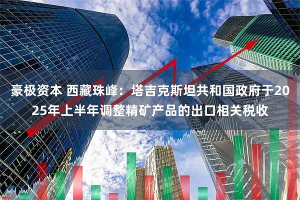 豪极资本 西藏珠峰：塔吉克斯坦共和国政府于2025年上半年调整精矿产品的出口相关税收
