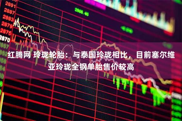 红腾网 玲珑轮胎：与泰国玲珑相比，目前塞尔维亚玲珑全钢单胎售价较高