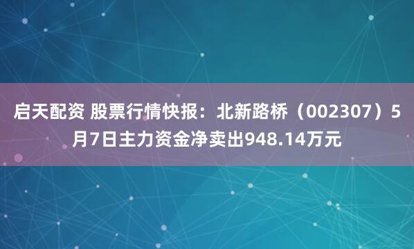启天配资 股票行情快报：北新路桥（002307）5月7日主力资金净卖出948.14万元