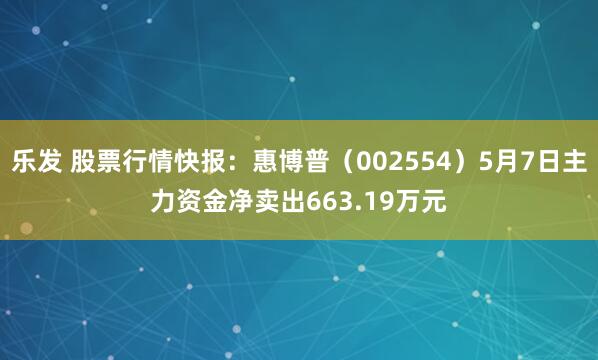乐发 股票行情快报：惠博普（002554）5月7日主力资金净卖出663.19万元