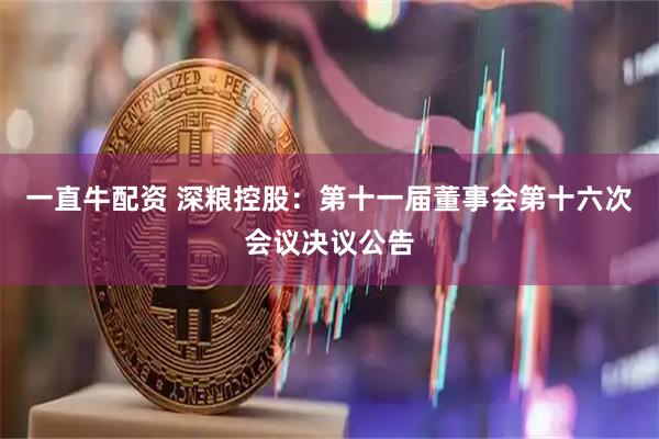 一直牛配资 深粮控股：第十一届董事会第十六次会议决议公告