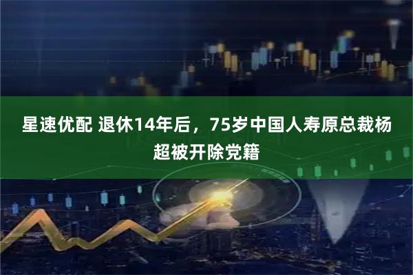 星速优配 退休14年后，75岁中国人寿原总裁杨超被开除党籍