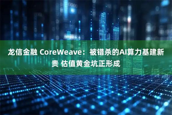 龙信金融 CoreWeave：被错杀的AI算力基建新贵 估值黄金坑正形成