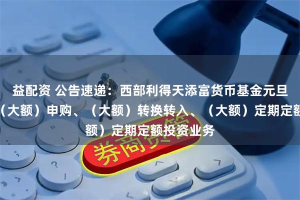 益配资 公告速递：西部利得天添富货币基金元旦节前调整（大额）申购、（大额）转换转入、（大额）定期定额投资业务
