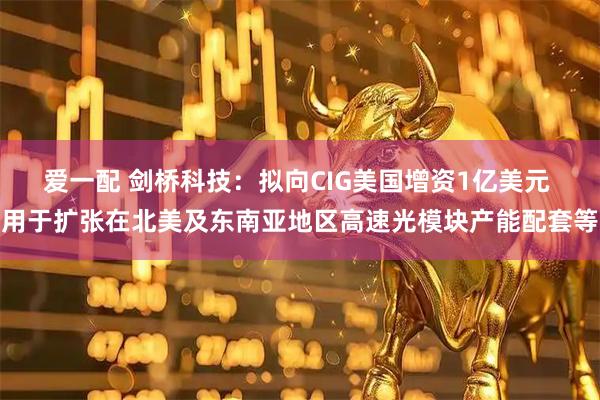 爱一配 剑桥科技：拟向CIG美国增资1亿美元 用于扩张在北美及东南亚地区高速光模块产能配套等