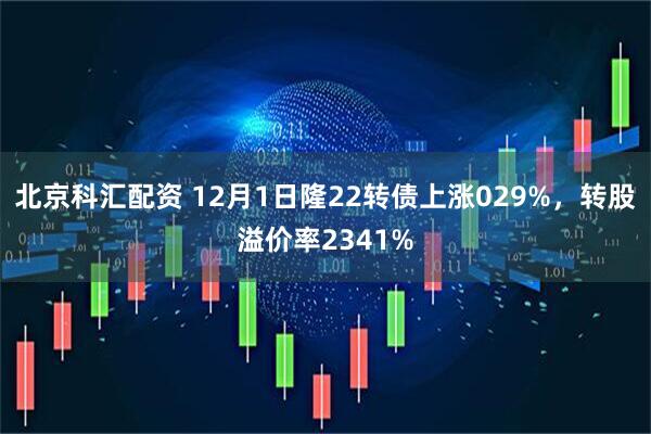 北京科汇配资 12月1日隆22转债上涨029%，转股溢价率2341%