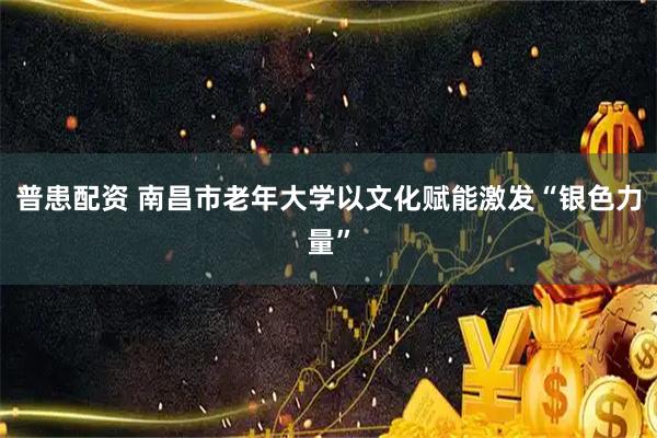 普患配资 南昌市老年大学以文化赋能激发“银色力量”