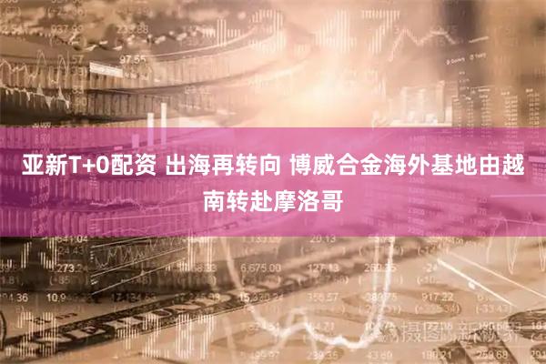 亚新T+0配资 出海再转向 博威合金海外基地由越南转赴摩洛哥