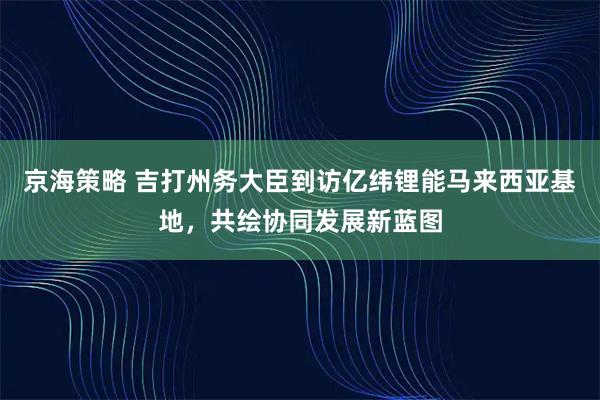 京海策略 吉打州务大臣到访亿纬锂能马来西亚基地，共绘协同发展新蓝图