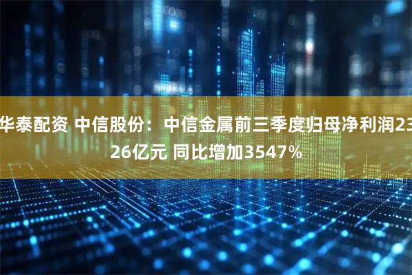 华泰配资 中信股份：中信金属前三季度归母净利润2326亿元 同比增加3547%