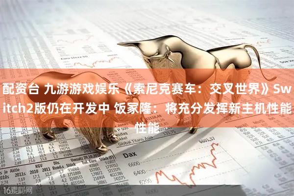 配资台 九游游戏娱乐《索尼克赛车：交叉世界》Switch2版仍在开发中 饭冢隆：将充分发挥新主机性能