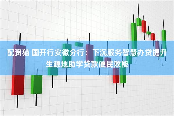 配资猫 国开行安徽分行：下沉服务智慧办贷提升生源地助学贷款便民效能