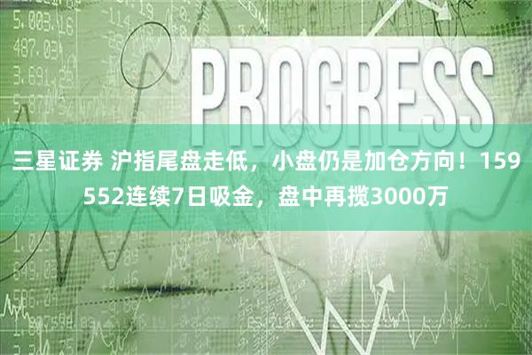 三星证券 沪指尾盘走低，小盘仍是加仓方向！159552连续7日吸金，盘中再揽3000万