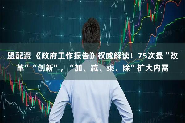 盟配资 《政府工作报告》权威解读！75次提“改革”“创新”，“加、减、乘、除”扩大内需